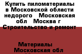 Купить пиломатериалы в Московской области недорого - Московская обл., Москва г. Строительство и ремонт » Материалы   . Московская обл.,Москва г.